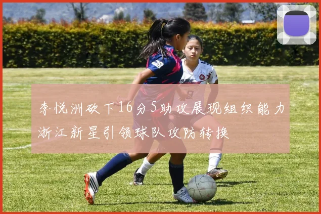 李悦洲砍下16分5助攻展现组织能力浙江新星引领球队攻防转换