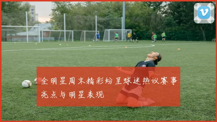 全明星周末精彩纷呈球迷热议赛事亮点与明星表现
