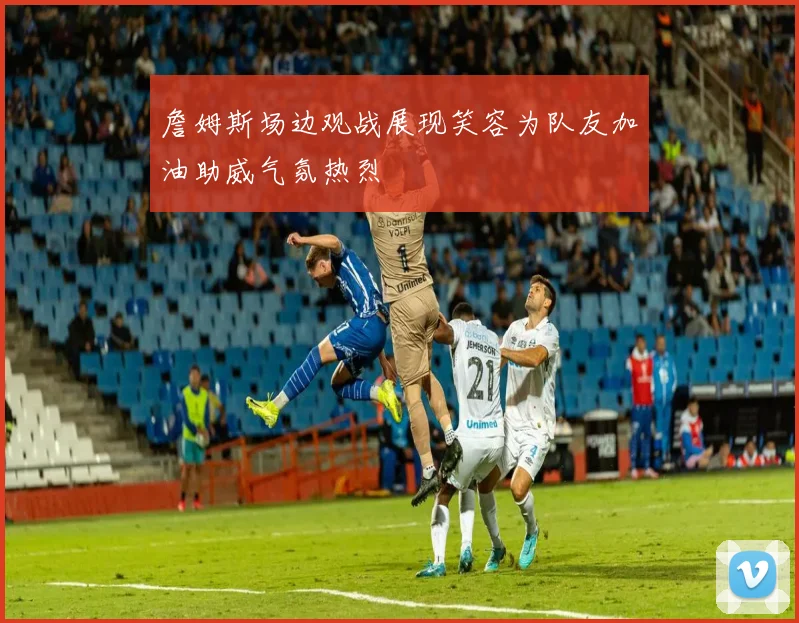 詹姆斯场边观战展现笑容为队友加油助威气氛热烈